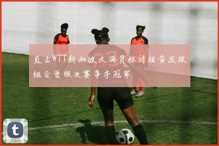 直击WTT新加坡大满贯林诗栋黄友政组合晋级决赛争夺冠军