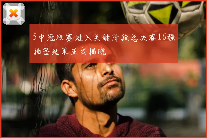 5中冠联赛进入关键阶段总决赛16强抽签结果正式揭晓