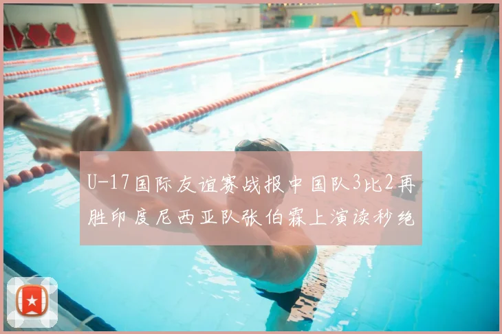 U-17国际友谊赛战报中国队3比2再胜印度尼西亚队张伯霖上演读秒绝杀