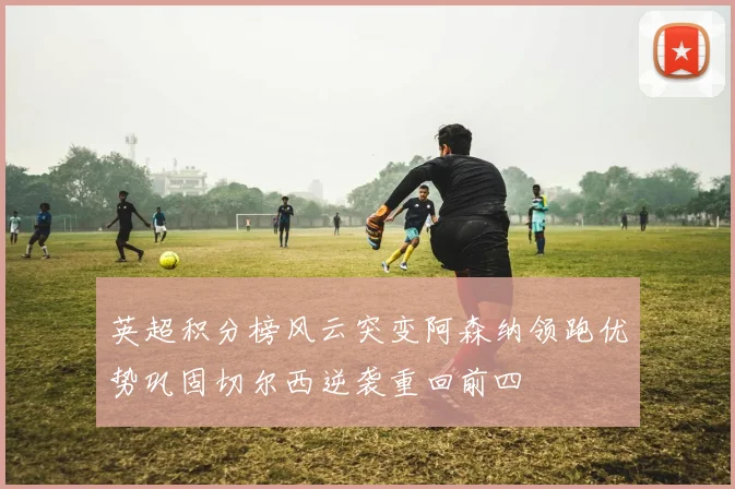 英超积分榜风云突变阿森纳领跑优势巩固切尔西逆袭重回前四