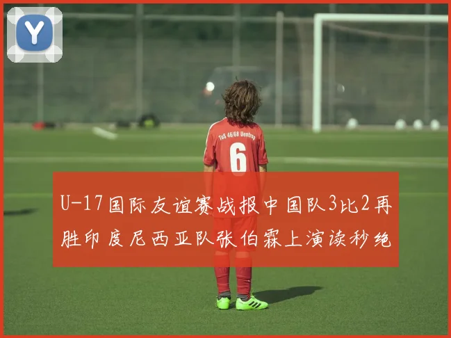 U-17国际友谊赛战报中国队3比2再胜印度尼西亚队张伯霖上演读秒绝杀