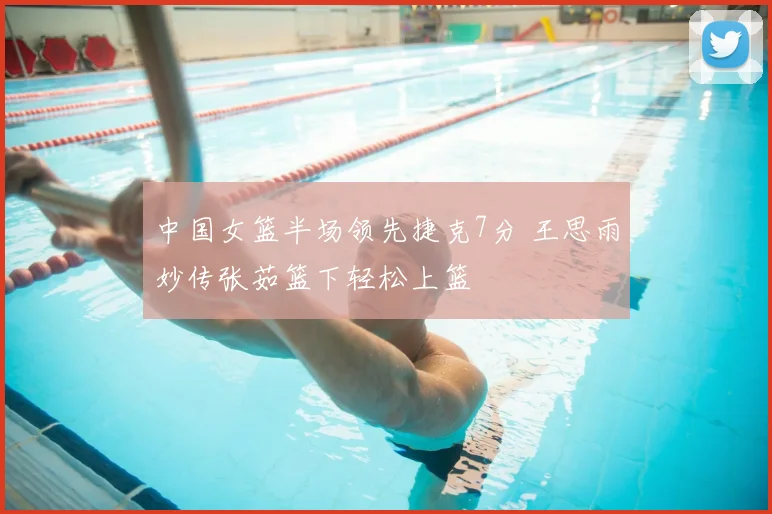 中国女篮半场领先捷克7分 王思雨妙传张茹篮下轻松上篮