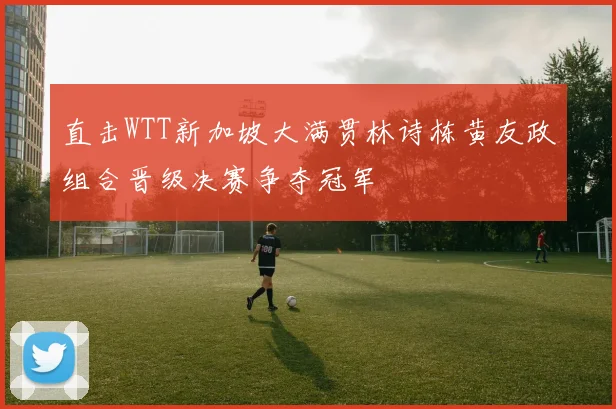 直击WTT新加坡大满贯林诗栋黄友政组合晋级决赛争夺冠军