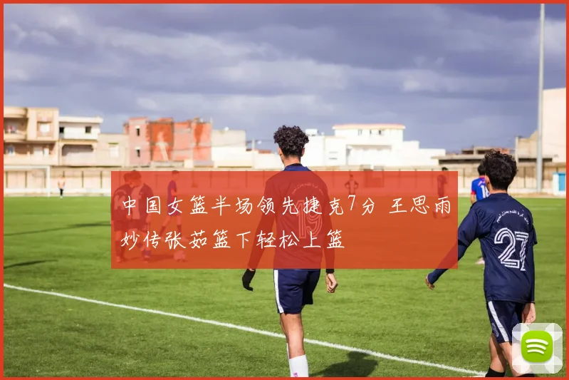 中国女篮半场领先捷克7分 王思雨妙传张茹篮下轻松上篮