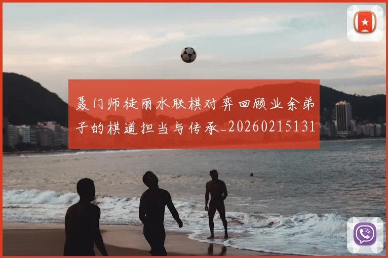 聂门师徒丽水联棋对弈回顾业余弟子的棋道担当与传承_20260215131127