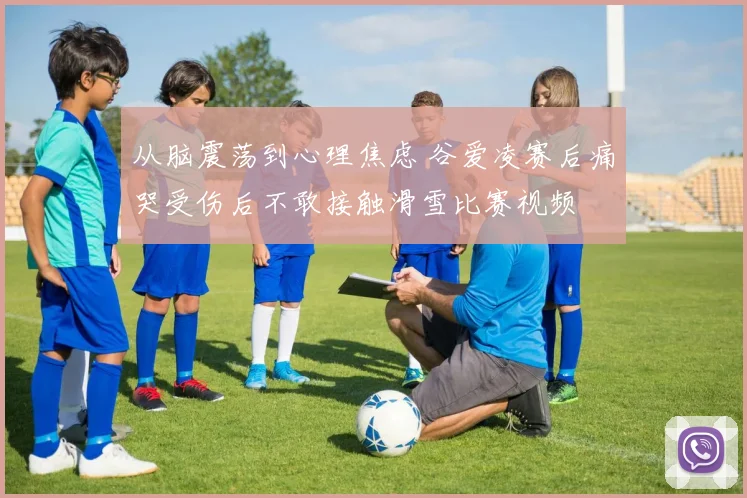 从脑震荡到心理焦虑 谷爱凌赛后痛哭受伤后不敢接触滑雪比赛视频