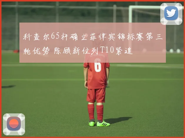 科查尔65杆确立菲律宾锦标赛第三轮优势 陈顾新位列T10紧追