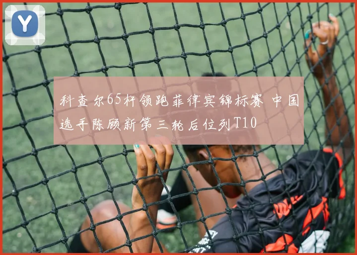 科查尔65杆领跑菲律宾锦标赛 中国选手陈顾新第三轮后位列T10