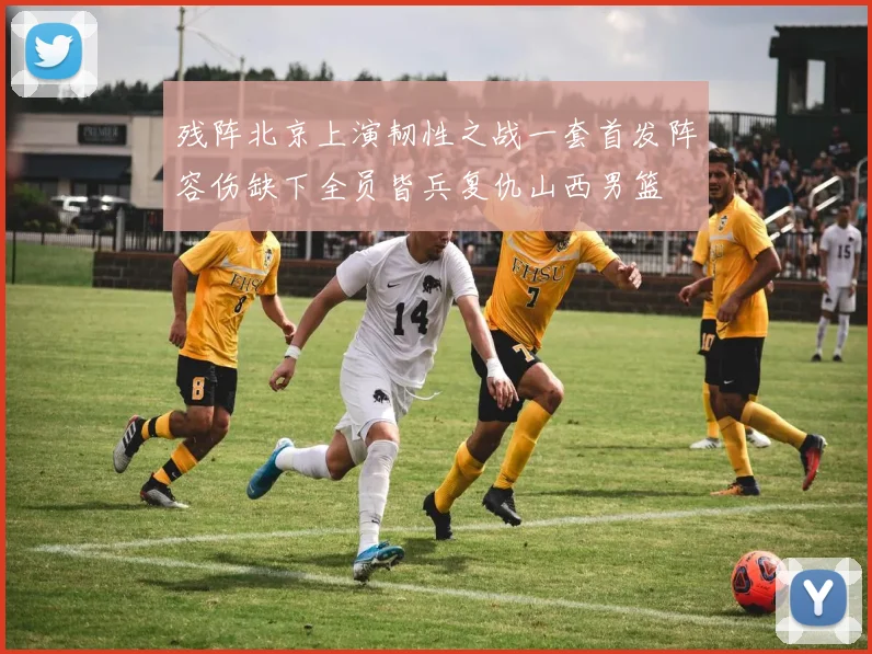 残阵北京上演韧性之战一套首发阵容伤缺下全员皆兵复仇山西男篮