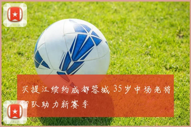 买提江续约成都蓉城 35岁中场老将留队助力新赛季