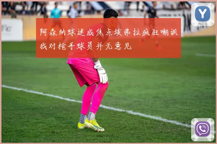 阿森纳球迷成焦点埃弗拉疯狂嘲讽我对枪手球员并无意见